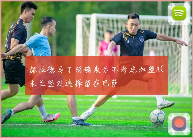 赫拉德马丁明确表示不考虑加盟AC米兰坚定选择留在巴萨