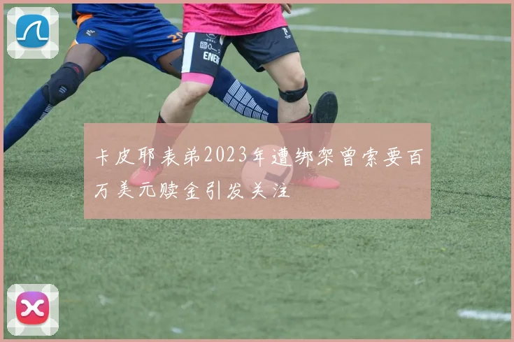 卡皮耶表弟2023年遭绑架曾索要百万美元赎金引发关注