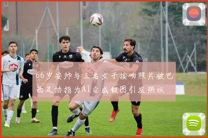 66岁安帅与三名女子接吻照片被巴西足协指为AI合成假图引发热议