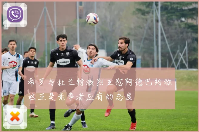 希罗与杜兰特激烈互怼阿德巴约称这正是竞争者应有的态度