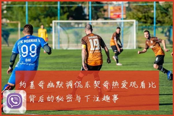约基奇幽默调侃东契奇热爱观看比赛背后的秘密与下注趣事