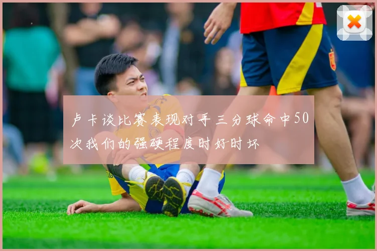卢卡谈比赛表现对手三分球命中50次我们的强硬程度时好时坏