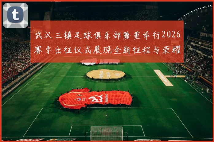 武汉三镇足球俱乐部隆重举行2026赛季出征仪式展现全新征程与荣耀追求