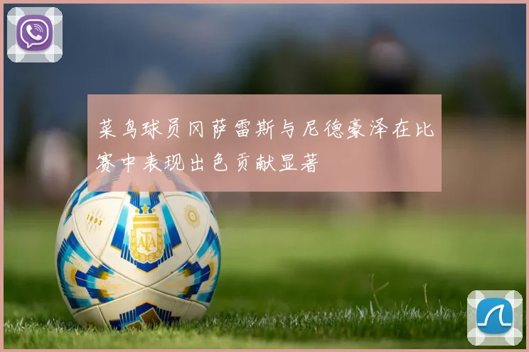 菜鸟球员冈萨雷斯与尼德豪泽在比赛中表现出色贡献显著