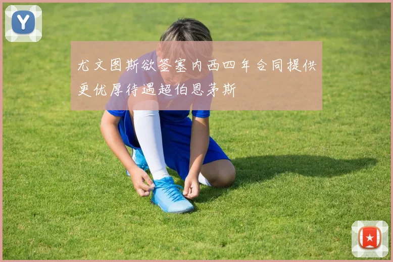 尤文图斯欲签塞内西四年合同提供更优厚待遇超伯恩茅斯