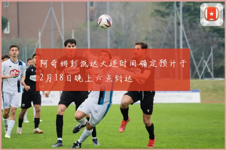 阿奇姆彭抵达大连时间确定预计于2月18日晚上六点到达