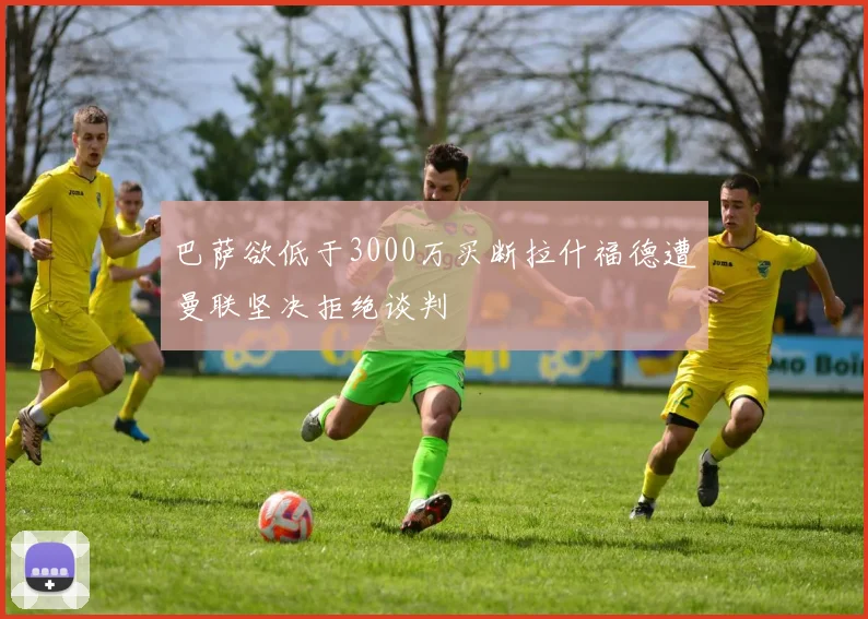 巴萨欲低于3000万买断拉什福德遭曼联坚决拒绝谈判
